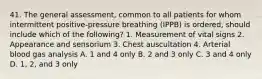 41. The general assessment, common to all patients for whom intermittent positive-pressure breathing (IPPB) is ordered, should include which of the following? 1. Measurement of vital signs 2. Appearance and sensorium 3. Chest auscultation 4. Arterial blood gas analysis A. 1 and 4 only B. 2 and 3 only C. 3 and 4 only D. 1, 2, and 3 only