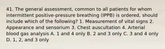 41. The general assessment, common to all patients for whom intermittent positive-pressure breathing (IPPB) is ordered, should include which of the following? 1. Measurement of vital signs 2. Appearance and sensorium 3. Chest auscultation 4. Arterial blood gas analysis A. 1 and 4 only B. 2 and 3 only C. 3 and 4 only D. 1, 2, and 3 only