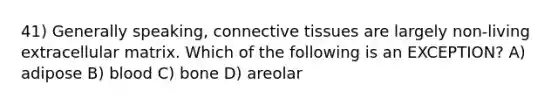 41) Generally speaking, connective tissues are largely non-living extracellular matrix. Which of the following is an EXCEPTION? A) adipose B) blood C) bone D) areolar