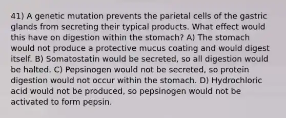 41) A genetic mutation prevents the parietal cells of the gastric glands from secreting their typical products. What effect would this have on digestion within the stomach? A) The stomach would not produce a protective mucus coating and would digest itself. B) Somatostatin would be secreted, so all digestion would be halted. C) Pepsinogen would not be secreted, so protein digestion would not occur within the stomach. D) Hydrochloric acid would not be produced, so pepsinogen would not be activated to form pepsin.