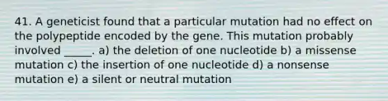 41. A geneticist found that a particular mutation had no effect on the polypeptide encoded by the gene. This mutation probably involved _____. a) the deletion of one nucleotide b) a missense mutation c) the insertion of one nucleotide d) a nonsense mutation e) a silent or neutral mutation