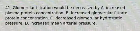 41. Glomerular filtration would be decreased by A. increased plasma protein concentration. B. increased glomerular filtrate protein concentration. C. decreased glomerular hydrostatic pressure. D. increased mean arterial pressure.