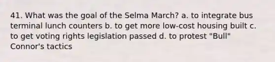 41. What was the goal of the Selma March? a. to integrate bus terminal lunch counters b. to get more low-cost housing built c. to get voting rights legislation passed d. to protest "Bull" Connor's tactics