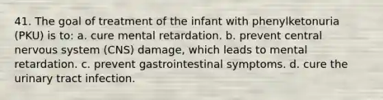 41. The goal of treatment of the infant with phenylketonuria (PKU) is to: a. cure mental retardation. b. prevent central <a href='https://www.questionai.com/knowledge/kThdVqrsqy-nervous-system' class='anchor-knowledge'>nervous system</a> (CNS) damage, which leads to mental retardation. c. prevent gastrointestinal symptoms. d. cure the urinary tract infection.