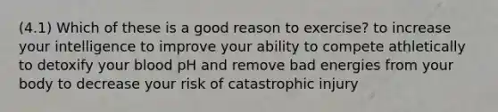 (4.1) Which of these is a good reason to exercise? to increase your intelligence to improve your ability to compete athletically to detoxify your blood pH and remove bad energies from your body to decrease your risk of catastrophic injury