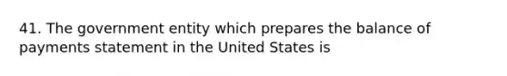 41. The government entity which prepares the balance of payments statement in the United States is