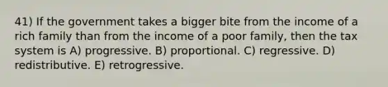 41) If the government takes a bigger bite from the income of a rich family than from the income of a poor family, then the tax system is A) progressive. B) proportional. C) regressive. D) redistributive. E) retrogressive.