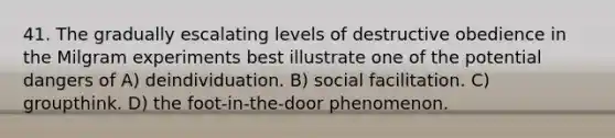 41. The gradually escalating levels of destructive obedience in the Milgram experiments best illustrate one of the potential dangers of A) deindividuation. B) social facilitation. C) groupthink. D) the foot-in-the-door phenomenon.