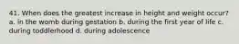 41. When does the greatest increase in height and weight occur? a. in the womb during gestation b. during the first year of life c. during toddlerhood d. during adolescence