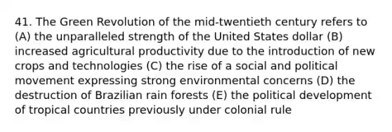 41. The Green Revolution of the mid-twentieth century refers to (A) the unparalleled strength of the United States dollar (B) increased agricultural productivity due to the introduction of new crops and technologies (C) the rise of a social and political movement expressing strong environmental concerns (D) the destruction of Brazilian rain forests (E) the political development of tropical countries previously under colonial rule