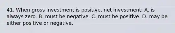 41. When gross investment is positive, net investment: A. is always zero. B. must be negative. C. must be positive. D. may be either positive or negative.