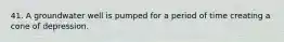 41. A groundwater well is pumped for a period of time creating a cone of depression.