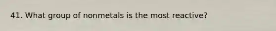 41. What group of nonmetals is the most reactive?