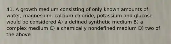 41. A growth medium consisting of only known amounts of water, magnesium, calcium chloride, potassium and glucose would be considered A) a defined synthetic medium B) a complex medium C) a chemically nondefined medium D) two of the above