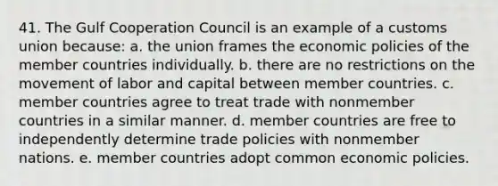 41. The Gulf Cooperation Council is an example of a customs union because: a. the union frames the economic policies of the member countries individually. b. there are no restrictions on the movement of labor and capital between member countries. c. member countries agree to treat trade with nonmember countries in a similar manner. d. member countries are free to independently determine trade policies with nonmember nations. e. member countries adopt common economic policies.