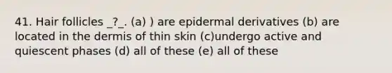 41. Hair follicles _?_. (a) ) are epidermal derivatives (b) are located in the dermis of thin skin (c)undergo active and quiescent phases (d) all of these (e) all of these