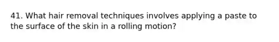 41. What hair removal techniques involves applying a paste to the surface of the skin in a rolling motion?