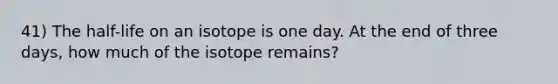 41) The half-life on an isotope is one day. At the end of three days, how much of the isotope remains?