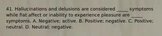 41. Hallucinations and delusions are considered _____ symptoms while flat affect or inability to experience pleasure are _____ symptoms. A. Negative; active. B. Positive; negative. C. Positive; neutral. D. Neutral; negative.