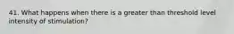 41. What happens when there is a greater than threshold level intensity of stimulation?