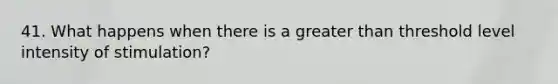 41. What happens when there is a greater than threshold level intensity of stimulation?