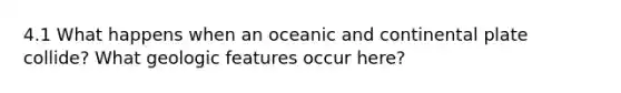 4.1 What happens when an oceanic and continental plate collide? What geologic features occur here?