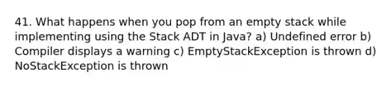 41. What happens when you pop from an empty stack while implementing using the Stack ADT in Java? a) Undefined error b) Compiler displays a warning c) EmptyStackException is thrown d) NoStackException is thrown