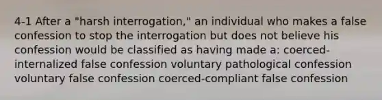 4-1 After a "harsh interrogation," an individual who makes a false confession to stop the interrogation but does not believe his confession would be classified as having made a: coerced-internalized false confession voluntary pathological confession voluntary false confession coerced-compliant false confession