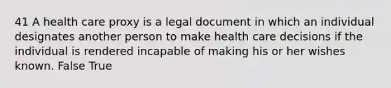 41 A health care proxy is a legal document in which an individual designates another person to make health care decisions if the individual is rendered incapable of making his or her wishes known. False True