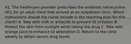 41. The healthcare provider prescribes the antibiotic tetracycline HCL for an adult client that arrived at an outpatient clinic. Which instructions should the nurse include in the teaching plan for this client? A. Take with milk or antacids to prevent GI irritation B. Protect the skin from sunlight while taking the drug C. Take with orange juice to enhance GI absorption D. Return to the clinic weekly to obtain serum drug levels