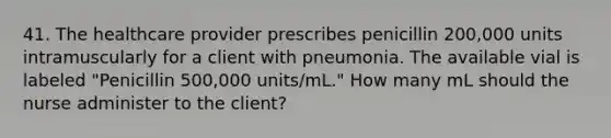 41. The healthcare provider prescribes penicillin 200,000 units intramuscularly for a client with pneumonia. The available vial is labeled "Penicillin 500,000 units/mL." How many mL should the nurse administer to the client?