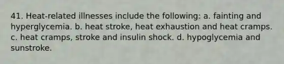 41. Heat-related illnesses include the following: a. fainting and hyperglycemia. b. heat stroke, heat exhaustion and heat cramps. c. heat cramps, stroke and insulin shock. d. hypoglycemia and sunstroke.