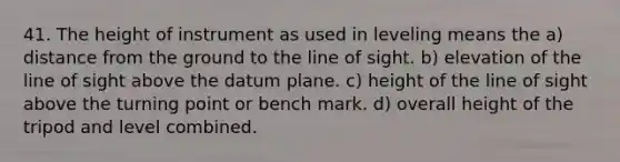 41. The height of instrument as used in leveling means the a) distance from the ground to the line of sight. b) elevation of the line of sight above the datum plane. c) height of the line of sight above the turning point or bench mark. d) overall height of the tripod and level combined.