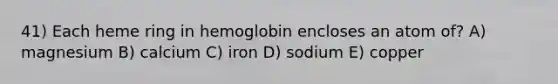 41) Each heme ring in hemoglobin encloses an atom of? A) magnesium B) calcium C) iron D) sodium E) copper