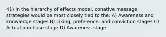 41) In the hierarchy of effects model, conative message strategies would be most closely tied to the: A) Awareness and knowledge stages B) Liking, preference, and conviction stages C) Actual purchase stage D) Awareness stage