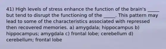 41) High levels of stress enhance the function of the brain's _____ but tend to disrupt the functioning of the _____. This pattern may lead to some of the characteristics associated with repressed then recovered memories. a) amygdala; hippocampus b) hippocampus; amygdala c) frontal lobe; cerebellum d) cerebellum; frontal lobe