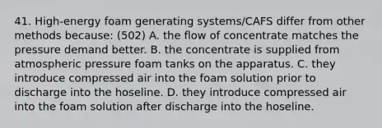 41. High-energy foam generating systems/CAFS differ from other methods because: (502) A. the flow of concentrate matches the pressure demand better. B. the concentrate is supplied from atmospheric pressure foam tanks on the apparatus. C. they introduce compressed air into the foam solution prior to discharge into the hoseline. D. they introduce compressed air into the foam solution after discharge into the hoseline.