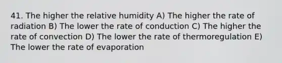 41. The higher the relative humidity A) The higher the rate of radiation B) The lower the rate of conduction C) The higher the rate of convection D) The lower the rate of thermoregulation E) The lower the rate of evaporation