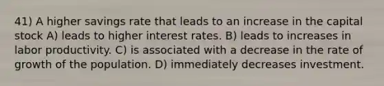 41) A higher savings rate that leads to an increase in the capital stock A) leads to higher interest rates. B) leads to increases in labor productivity. C) is associated with a decrease in the rate of growth of the population. D) immediately decreases investment.