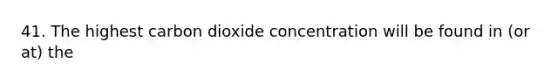 41. The highest carbon dioxide concentration will be found in (or at) the