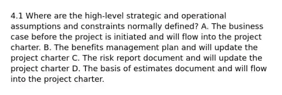 4.1 Where are the high-level strategic and operational assumptions and constraints normally defined? A. The business case before the project is initiated and will flow into the project charter. B. The benefits management plan and will update the project charter C. The risk report document and will update the project charter D. The basis of estimates document and will flow into the project charter.