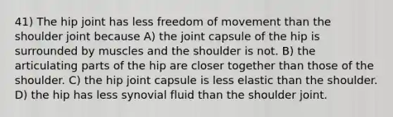 41) The hip joint has less freedom of movement than the shoulder joint because A) the joint capsule of the hip is surrounded by muscles and the shoulder is not. B) the articulating parts of the hip are closer together than those of the shoulder. C) the hip joint capsule is less elastic than the shoulder. D) the hip has less synovial fluid than the shoulder joint.