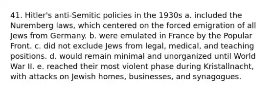 41. Hitler's anti-Semitic policies in the 1930s a. included the Nuremberg laws, which centered on the forced emigration of all Jews from Germany. b. were emulated in France by the Popular Front. c. did not exclude Jews from legal, medical, and teaching positions. d. would remain minimal and unorganized until World War II. e. reached their most violent phase during Kristallnacht, with attacks on Jewish homes, businesses, and synagogues.