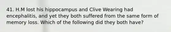 41. H.M lost his hippocampus and Clive Wearing had encephalitis, and yet they both suffered from the same form of memory loss. Which of the following did they both have?