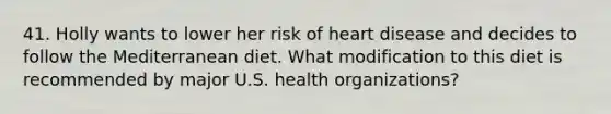 41. Holly wants to lower her risk of heart disease and decides to follow the Mediterranean diet. What modification to this diet is recommended by major U.S. health organizations?