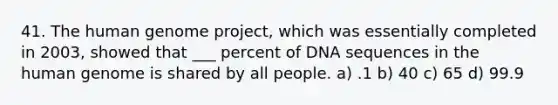 41. The human genome project, which was essentially completed in 2003, showed that ___ percent of DNA sequences in the human genome is shared by all people. a) .1 b) 40 c) 65 d) 99.9