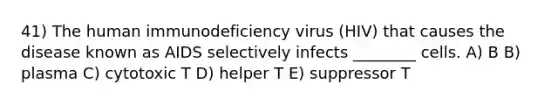 41) The human immunodeficiency virus (HIV) that causes the disease known as AIDS selectively infects ________ cells. A) B B) plasma C) cytotoxic T D) helper T E) suppressor T