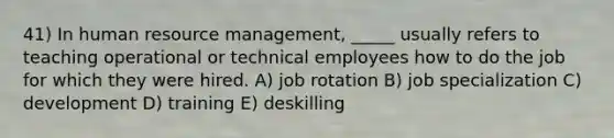 41) In human resource management, _____ usually refers to teaching operational or technical employees how to do the job for which they were hired. A) job rotation B) job specialization C) development D) training E) deskilling