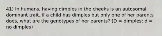 41) In humans, having dimples in the cheeks is an autosomal dominant trait. If a child has dimples but only one of her parents does, what are the genotypes of her parents? (D = dimples; d = no dimples)