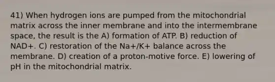 41) When hydrogen ions are pumped from the mitochondrial matrix across the inner membrane and into the intermembrane space, the result is the A) formation of ATP. B) reduction of NAD+. C) restoration of the Na+/K+ balance across the membrane. D) creation of a proton-motive force. E) lowering of pH in the mitochondrial matrix.